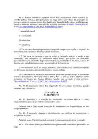Art. 43. Estágio Probatório é o período inicial, de 03 (três) anos de efetivo exercício, do
servidor público nomeado para provimento de cargo efetivo em virtude de aprovação em
concurso público e, tem por objeto, além da obtenção da estabilidade, aferir a aptidão para ao
exercício do cargo, mediante a apuração dos seguintes requisitos: (Redação alterada pelo art.
8º da Lei Complementar nº 131, de 11 de dezembro de 2008.)
I - idoneidade moral;
II - assiduidade;
III - disciplina;
IV - eficiência.
§ 1° Se, no curso do estágio probatório, for apurada, em processo regular, a inaptidão do
funcionário para o exercício do cargo, será ele exonerado.
§ 2º No curso do processo a que se refere o parágrafo anterior, e desde a sua
instauração, será assegurada ao funcionário ampla defesa que poderá ser exercitada
pessoalmente ou por intermédio de procurador habilitado, conferindo-se-lhe, ainda, o prazo de
dez dias para juntada de documentos e apresentação de defesa escrita.
§ 3º O término do prazo do estágio probatório sem exoneração do funcionário importa
em declaração automática de sua estabilidade no serviço público.
§ 4º Fica dispensado do estágio probatório de que trata o presente artigo, o funcionário
nomeado por concurso, desde que conte, à época, dois (2) anos de efetivo exercício como
contratado no Estado, em funções idênticas àquelas para as quais prestou concurso.
(Acrescido pelo art. 5º da Lei nº 6.655, de 31 de dezembro de 1973.)
Art. 44. O funcionário estável fica dispensado de novo estágio probatório, quando
nomeado para outro cargo.
CAPÍTULO III
DA PROMOÇÃO
Art. 45. Promoção é a elevação do funcionário, em caráter efetivo, à classe
imediatamente superior à que pertence na respectiva série.
Parágrafo único. Não haverá promoção de funcionários em disponibilidade ou em
estágio probatório.
Art. 46. A promoção obedecerá alternadamente, aos critérios de merecimento e
antigüidade na classe.
Parágrafo único. O critério adotado constará, obrigatoriamente, do ato de promoção.
Art. 47. Não se fará promoção se houver em disponibilidade funcionário aproveitável na
vaga.
 