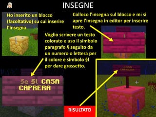 INSEGNE
Ho inserito un blocco
(facoltativo) su cui inserire
l’insegna
Colloco l’insegna sul blocco e mi si
apre l’insegna in editor per inserire
testo.
Voglio scrivere un testo
colorato e uso il simbolo
paragrafo § seguito da
un numero o lettera per
il colore e simbolo §l
per dare grassetto.
RISULTATO
 