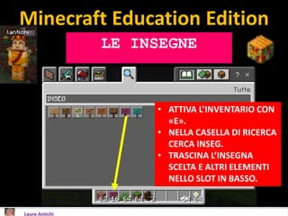 Minecraft Education Edition
LE INSEGNE
• ATTIVA L’INVENTARIO CON
«E».
• NELLA CASELLA DI RICERCA
CERCA INSEG.
• TRASCINA L’INSEGNA
SCELTA E ALTRI ELEMENTI
NELLO SLOT IN BASSO.
 