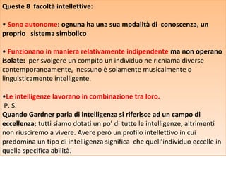 Queste 8 facoltà intellettive:
Queste 8 facoltà intellettive:
• Sono autonome: ognuna ha una sua modalità di conoscenza, un
• Sono autonome: ognuna ha una sua modalità di conoscenza, un
proprio sistema simbolico
proprio sistema simbolico
• Funzionano in maniera relativamente indipendente ma non operano
• Funzionano in maniera relativamente indipendente ma non operano
isolate: per svolgere un compito un individuo ne richiama diverse
isolate: per svolgere un compito un individuo ne richiama diverse
contemporaneamente, nessuno è solamente musicalmente o
contemporaneamente, nessuno è solamente musicalmente o
linguisticamente intelligente.
linguisticamente intelligente.
•Le intelligenze lavorano in combinazione tra loro.
•Le intelligenze lavorano in combinazione tra loro.
P. S.
P. S.
Quando Gardner parla di intelligenza si riferisce ad un campo di
Quando Gardner parla di intelligenza si riferisce ad un campo di
eccellenza: tutti siamo dotati un po’ di tutte le intelligenze, altrimenti
eccellenza: tutti siamo dotati un po’ di tutte le intelligenze, altrimenti
non riusciremo a vivere. Avere però un profilo intellettivo in cui
non riusciremo a vivere. Avere però un profilo intellettivo in cui
predomina un tipo di intelligenza significa che quell’individuo eccelle in
predomina un tipo di intelligenza significa che quell’individuo eccelle in
quella specifica abilità.
quella specifica abilità.

 