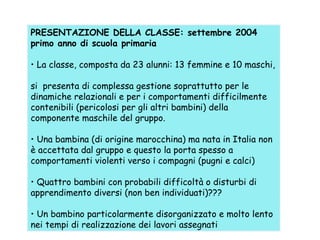 PRESENTAZIONE DELLA CLASSE: settembre 2004
primo anno di scuola primaria
• La classe, composta da 23 alunni: 13 femmine e 10 maschi,
si presenta di complessa gestione soprattutto per le
dinamiche relazionali e per i comportamenti difficilmente
contenibili (pericolosi per gli altri bambini) della
componente maschile del gruppo.
• Una bambina (di origine marocchina) ma nata in Italia non
è accettata dal gruppo e questo la porta spesso a
comportamenti violenti verso i compagni (pugni e calci)
• Quattro bambini con probabili difficoltà o disturbi di
apprendimento diversi (non ben individuati)???
• Un bambino particolarmente disorganizzato e molto lento
nei tempi di realizzazione dei lavori assegnati

 