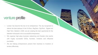 ventureprofile
• London has become the hub of an entrepreneur. The city recognised to
deliver the best startups in the FinTech, RegTech, OpsTech, Digital and
High Tech. Started in 2020, we are creating the best opportunity for the
talented individuals to be a successful entrepreneur.
• We organise high-value business networking and fireside chat events
with hugely successful CEOs, founders, investors and influential
journalists.
• We are helping entrepreneurs present their business to investors or
lenders effectively.
 