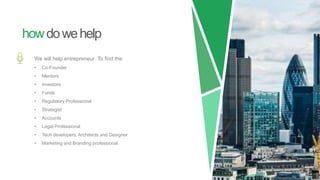 howdowehelp
We will help entrepreneur To find the
• Co-Founder
• Mentors
• Investors
• Funds
• Regulatory Professional
• Strategist
• Accounts
• Legal Professional
• Tech developers, Architects and Designer
• Marketing and Branding professional
 