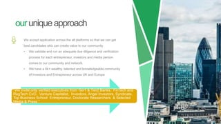 ouruniqueapproach
We accept application across the all platforms so that we can get
best candidates who can create value to our community
• We validate and run an adequate due diligence and verification
process for each entrepreneur, investors and media person
comes to our community and network.
• We have a 8k+ wealthy, talented and knowledgeable community
of Investors and Entrepreneur across UK and Europe
“We invite only verified executives from Tier1 & Tier2 Banks, FinTech and
RegTech CxO, Venture Capitalist, Investors, Angel Investors, Syndicate,
Top Business School Entrepreneur, Doctorate Researchers & Selected
Media & Press ”
 