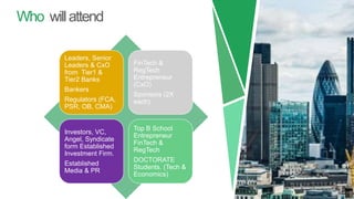 Who willattend
Leaders, Senior
Leaders & CxO
from Tier1 &
Tier2 Banks
Bankers
Regulators (FCA,
PSR, OB, CMA)
FinTech &
RegTech
Entrepreneur
(CxO)
Sponsors (2X
each)
Investors, VC,
Angel, Syndicate
form Established
Investment Firm.
Established
Media & PR
Top B School
Entrepreneur
FinTech &
RegTech
DOCTORATE
Students. (Tech &
Economics)
 