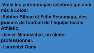Voilà les personnages célèbres qui sont
nés à Leioa:
-Sabino Bilbao et Felix Sesumaga, des
joueurs de football de l’équipe locale
Athletic.
-Javier Mendizabal, un skater
professionnel.
-Laurentzi Gana.
 
