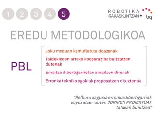 R O B O T I K A
IRAKASKUNTZAN1 2 3 4 5
“Helburu nagusia erronka dibertigarriak
suposatzen duten SORMEN PROIEKTUAk
taldean burutzea”
EREDU METODOLOGIKOA
PBL
Joku moduan kamuflatuta doazenak
Taldekideen arteko kooperazioa bultzatzen
dutenak
Emaitza dibertigarrietan amaitzen direnak
Erronka tekniko egokiak proposatzen dituztenak
 