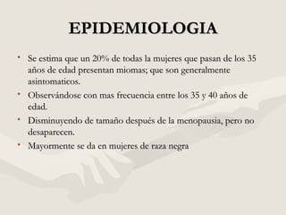 EPIDEMIOLOGIAEPIDEMIOLOGIA
• Se estima que un 20% de todas la mujeres que pasan de los 35Se estima que un 20% de todas la mujeres que pasan de los 35
años de edad presentan miomas; que son generalmenteaños de edad presentan miomas; que son generalmente
asintomaticos.asintomaticos.
• Observándose con mas frecuencia entre los 35 y 40 años deObservándose con mas frecuencia entre los 35 y 40 años de
edad.edad.
• Disminuyendo de tamaño después de la menopausia, pero noDisminuyendo de tamaño después de la menopausia, pero no
desaparecen.desaparecen.
• Mayormente se da en mujeres de raza negraMayormente se da en mujeres de raza negra
 