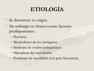 ETIOLOGÍAETIOLOGÍA
• Se desconoce su origen.Se desconoce su origen.
• Sin embargo se observa como factoresSin embargo se observa como factores
predisponentes:predisponentes:
– Herencia.Herencia.
– Metabolismo de los estrógenos.Metabolismo de los estrógenos.
– Síndrome de ovarios poliquísticos.Síndrome de ovarios poliquísticos.
– Hiperplasia del endometrio.Hiperplasia del endometrio.
– Problemas de esterilidad (con gran frecuencia).Problemas de esterilidad (con gran frecuencia).
 
