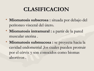 CLASIFICACIONCLASIFICACION
• Miomatosis subserosa :Miomatosis subserosa : situada por debajo delsituada por debajo del
peritoneo visceral del útero.peritoneo visceral del útero.
• Miomatosis intramural :Miomatosis intramural : a partir de la pareda partir de la pared
muscular uterina .muscular uterina .
• Miomatosis submucosa :Miomatosis submucosa : se proyecta hacia lase proyecta hacia la
cavidad endometrial ,los cuales pueden protruircavidad endometrial ,los cuales pueden protruir
por el cérvix y son conocidos como biomaspor el cérvix y son conocidos como biomas
abortivos .abortivos .
 