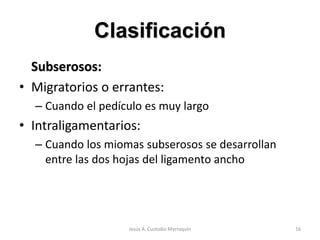 Clasificación
Subserosos:
• Migratorios o errantes:
– Cuando el pedículo es muy largo
• Intraligamentarios:
– Cuando los miomas subserosos se desarrollan
entre las dos hojas del ligamento ancho
16Jesús A. Custodio Marroquín
 
