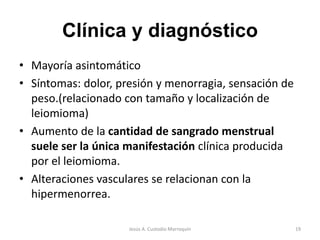 Clínica y diagnóstico
• Mayoría asintomático
• Síntomas: dolor, presión y menorragia, sensación de
peso.(relacionado con tamaño y localización de
leiomioma)
• Aumento de la cantidad de sangrado menstrual
suele ser la única manifestación clínica producida
por el leiomioma.
• Alteraciones vasculares se relacionan con la
hipermenorrea.
19Jesús A. Custodio Marroquín
 