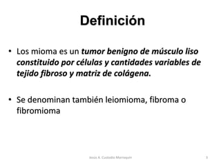 • Los mioma es un tumor benigno de músculo liso
constituido por células y cantidades variables de
tejido fibroso y matriz de colágena.
• Se denominan también leiomioma, fibroma o
fibromioma
Definición
3Jesús A. Custodio Marroquín
 