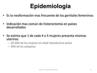 • Es la neoformación mas frecuente de los genitales femeninos
• Indicación mas común de histerectomía en países
desarrollados
• Se estima que 1 de cada 4 o 5 mujeres presenta miomas
uterinos
– 20-30% de las mujeres en edad reproductiva activa
– 50% de las autopsias
Epidemiología
4Jesús A. Custodio Marroquín
 