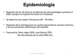 • Después de los 35 años la incidencia de esta patología aumenta al
20%, aunque la mayoría lo hacen sin síntomas
• Se observa con mayor frecuencia 30 – 45 años
• Después de la menopausia no suelen presentarse nuevos tumores,
y los ya existentes disminuyen de tamaño
• Frecuencia: Raza negra 50%, raza blanca 25%
3ra-4ta década de la vida (90% Dx)
Epidemiología
5Jesús A. Custodio Marroquín
 