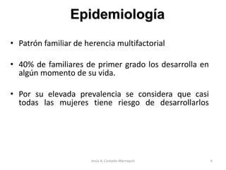 • Patrón familiar de herencia multifactorial
• 40% de familiares de primer grado los desarrolla en
algún momento de su vida.
• Por su elevada prevalencia se considera que casi
todas las mujeres tiene riesgo de desarrollarlos
Epidemiología
6Jesús A. Custodio Marroquín
 