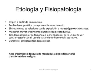 Etiología y Fisiopatología
• Origen a partir de única célula.
• Posible base genética para presencia y crecimiento.
• El crecimiento se relaciona con la exposición a los estrógenos circulantes.
• Muestran mayor crecimiento durante edad reproductiva.
• Tienden a disminuir su tamaño en la menopausia, pero se puede ver
contrarrestada con el uso de tratamiento hormonal sustitutivo.
• Durante el embarazo tienden a crecer.
Ante crecimiento después de menopausia debe descartarse
transformación maligna.
7Jesús A. Custodio Marroquín
 
