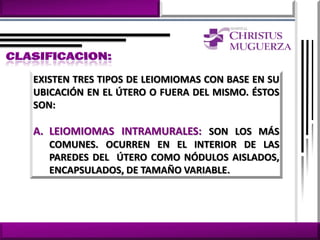 EXISTEN TRES TIPOS DE LEIOMIOMAS CON BASE EN SU
UBICACIÓN EN EL ÚTERO O FUERA DEL MISMO. ÉSTOS
SON:

A. LEIOMIOMAS INTRAMURALES: SON LOS MÁS
   COMUNES. OCURREN EN EL INTERIOR DE LAS
   PAREDES DEL ÚTERO COMO NÓDULOS AISLADOS,
   ENCAPSULADOS, DE TAMAÑO VARIABLE.
 