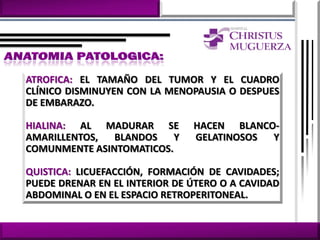 ATROFICA: EL TAMAÑO DEL TUMOR Y EL CUADRO
CLÍNICO DISMINUYEN CON LA MENOPAUSIA O DESPUES
DE EMBARAZO.

HIALINA: AL MADURAR SE         HACEN BLANCO-
AMARILLENTOS,  BLANDOS    Y    GELATINOSOS Y
COMUNMENTE ASINTOMATICOS.

QUISTICA: LICUEFACCIÓN, FORMACIÓN DE CAVIDADES;
PUEDE DRENAR EN EL INTERIOR DE ÚTERO O A CAVIDAD
ABDOMINAL O EN EL ESPACIO RETROPERITONEAL.
 