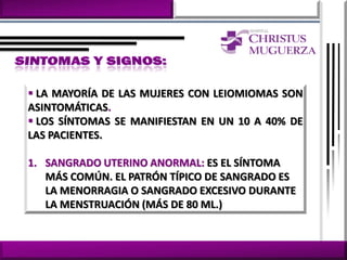  LA MAYORÍA DE LAS MUJERES CON LEIOMIOMAS SON
ASINTOMÁTICAS.
 LOS SÍNTOMAS SE MANIFIESTAN EN UN 10 A 40% DE
LAS PACIENTES.

1. SANGRADO UTERINO ANORMAL: ES EL SÍNTOMA
   MÁS COMÚN. EL PATRÓN TÍPICO DE SANGRADO ES
   LA MENORRAGIA O SANGRADO EXCESIVO DURANTE
   LA MENSTRUACIÓN (MÁS DE 80 ML.)
 