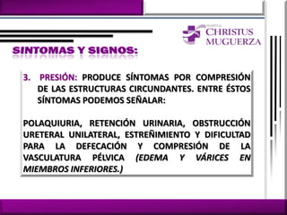 3. PRESIÓN: PRODUCE SÍNTOMAS POR COMPRESIÓN
   DE LAS ESTRUCTURAS CIRCUNDANTES. ENTRE ÉSTOS
   SÍNTOMAS PODEMOS SEÑALAR:

POLAQUIURIA, RETENCIÓN URINARIA, OBSTRUCCIÓN
URETERAL UNILATERAL, ESTREÑIMIENTO Y DIFICULTAD
PARA LA DEFECACIÓN Y COMPRESIÓN DE LA
VASCULATURA PÉLVICA (EDEMA Y VÁRICES EN
MIEMBROS INFERIORES.)
 