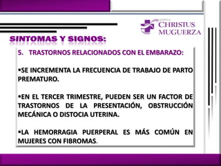 5. TRASTORNOS RELACIONADOS CON EL EMBARAZO:

SE INCREMENTA LA FRECUENCIA DE TRABAJO DE PARTO
PREMATURO.

EN EL TERCER TRIMESTRE, PUEDEN SER UN FACTOR DE
TRASTORNOS DE LA PRESENTACIÓN, OBSTRUCCIÓN
MECÁNICA O DISTOCIA UTERINA.

LA HEMORRAGIA PUERPERAL ES MÁS COMÚN EN
MUJERES CON FIBROMAS.
 
