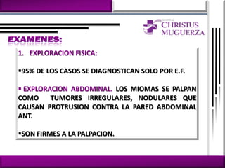 1. EXPLORACION FISICA:

95% DE LOS CASOS SE DIAGNOSTICAN SOLO POR E.F.

 EXPLORACION ABDOMINAL. LOS MIOMAS SE PALPAN
COMO     TUMORES IRREGULARES, NODULARES QUE
CAUSAN PROTRUSION CONTRA LA PARED ABDOMINAL
ANT.

SON FIRMES A LA PALPACION.
 