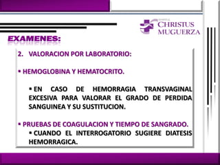 2. VALORACION POR LABORATORIO:

 HEMOGLOBINA Y HEMATOCRITO.

   EN CASO DE HEMORRAGIA TRANSVAGINAL
  EXCESIVA PARA VALORAR EL GRADO DE PERDIDA
  SANGUINEA Y SU SUSTITUCION.

 PRUEBAS DE COAGULACION Y TIEMPO DE SANGRADO.
     CUANDO EL INTERROGATORIO SUGIERE DIATESIS
    HEMORRAGICA.
 