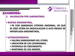 2. VALORACION POR LABORATORIO:

 BIOPSIA ENDOMETRIAL.
     PX CON SANGRADO UTERINO ANORMAL, EN QUE
    SE CREE ESTÁN EN ANOVULACION O ALTO RIESGO DE
    HIPERPLASIA ENDOMETRIAL.

 ULTRASONOGRAFIA.
    VALORA DIMENSIONES DEL UTERO.
    UBICACIÓN DE LOS LEIOMIOMAS.
    INTERVALO DE CRECIMIENTO.
    ANATOMIA DE LOS ANEXOS.
 