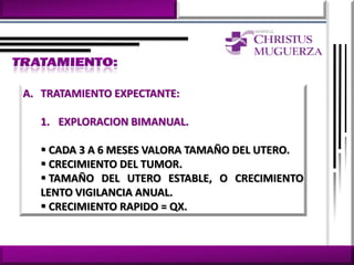A. TRATAMIENTO EXPECTANTE:

  1. EXPLORACION BIMANUAL.

   CADA 3 A 6 MESES VALORA TAMAÑO DEL UTERO.
   CRECIMIENTO DEL TUMOR.
   TAMAÑO DEL UTERO ESTABLE, O CRECIMIENTO
  LENTO VIGILANCIA ANUAL.
   CRECIMIENTO RAPIDO = QX.
 