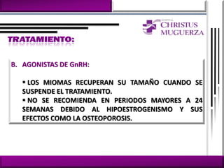 B. AGONISTAS DE GnRH:

    LOS MIOMAS RECUPERAN SU TAMAÑO CUANDO SE
   SUSPENDE EL TRATAMIENTO.
    NO SE RECOMIENDA EN PERIODOS MAYORES A 24
   SEMANAS DEBIDO AL HIPOESTROGENISMO Y SUS
   EFECTOS COMO LA OSTEOPOROSIS.
 