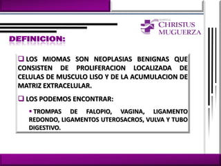  LOS MIOMAS SON NEOPLASIAS BENIGNAS QUE
CONSISTEN DE PROLIFERACION LOCALIZADA DE
CELULAS DE MUSCULO LISO Y DE LA ACUMULACION DE
MATRIZ EXTRACELULAR.
 LOS PODEMOS ENCONTRAR:
   TROMPAS DE FALOPIO, VAGINA, LIGAMENTO
  REDONDO, LIGAMENTOS UTEROSACROS, VULVA Y TUBO
  DIGESTIVO.
 