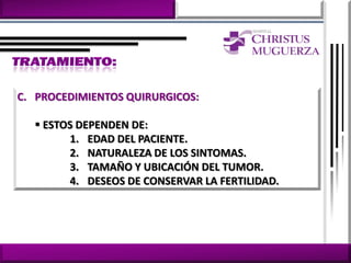 C. PROCEDIMIENTOS QUIRURGICOS:

   ESTOS DEPENDEN DE:
        1. EDAD DEL PACIENTE.
        2. NATURALEZA DE LOS SINTOMAS.
        3. TAMAÑO Y UBICACIÓN DEL TUMOR.
        4. DESEOS DE CONSERVAR LA FERTILIDAD.
 