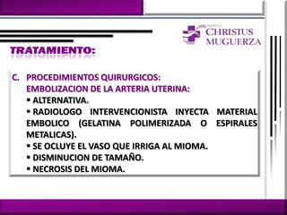 C. PROCEDIMIENTOS QUIRURGICOS:
   EMBOLIZACION DE LA ARTERIA UTERINA:
    ALTERNATIVA.
    RADIOLOGO INTERVENCIONISTA INYECTA MATERIAL
   EMBOLICO (GELATINA POLIMERIZADA O ESPIRALES
   METALICAS).
    SE OCLUYE EL VASO QUE IRRIGA AL MIOMA.
    DISMINUCION DE TAMAÑO.
    NECROSIS DEL MIOMA.
 