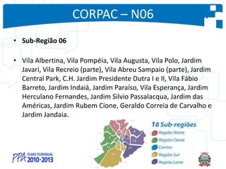 CORPAC – N06
• Sub-Região 06
• Vila Albertina, Vila Pompéia, Vila Augusta, Vila Polo, Jardim
Javari, Vila Recreio (parte), Vila Abreu Sampaio (parte), Jardim
Central Park, C.H. Jardim Presidente Dutra I e II, Vila Fábio
Barreto, Jardim Indaiá, Jardim Paraíso, Vila Esperança, Jardim
Herculano Fernandes, Jardim Silvio Passalacqua, Jardim das
Américas, Jardim Rubem Cione, Geraldo Correia de Carvalho e
Jardim Jandaia.
 