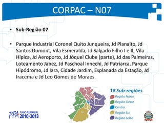 CORPAC – N07
• Sub-Região 07
• Parque Industrial Coronel Quito Junqueira, Jd Planalto, Jd
Santos Dumont, Vila Esmeralda, Jd Salgado Filho I e II, Vila
Hípica, Jd Aeroporto, Jd Jóquei Clube (parte), Jd das Palmeiras,
Loteamento Jabez, Jd Paschoal Innechi, Jd Patriarca, Parque
Hipódromo, Jd Iara, Cidade Jardim, Esplanada da Estação, Jd
Iracema e Jd Leo Gomes de Moraes.
 