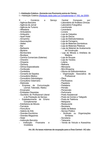 I - Habitação Coletiva - Somente nos Pavimento acima do Térreo.
I – Habitação Coletiva (Redação dada pela Lei Complementar nº 183, de 2009).
II - Comércio e Serviço Central Composto por:
- Agência Bancária
- Agência de Jornal
- Agência de Turismo
- Alfaiataria
- Ambulatório
- Antiquário
- Apart Hotel
- Armarinho
- Associações
- Atelier
- Bar
- Barbearia
- Bijuteria
- Bombonière
- Boutique
- Centros Comerciais (Galerias)
- Chaveiro
- Choperia
- Clicheria
- Clínica Especializada
- Confecção
- Confeitaria
- Conserto de Sapatos
- Consultório Médico
- Consultório Odontológico
- Consultório Veterinário
- Eletricista
- Empresa de Comunicação
(Jornal, Televisão, Rádio)
- Encanador
- Entidades Classistas
- Escritório de Profissional Liberal
e de Prestação de Serviço
- Estabelecimento de Ensino
Complementar
- Estofadora de Móveis
- Farmácia
- Floricultura
- Galeria de Arte
- Grandes Escritórios
- Grandes Magazines
- Hotel
- Instituição Bancária
- Instituição Financeira e
Imobiliária
- Laboratório de Análises Clínicas
- Laboratório Fotográfico
- Lanchonete
- Lavanderia
- Livraria
- Loja de Calçados
- Loja de Discos
- Loja de Eletrodomésticos
- Loja de Ferragens
- Loja de Materiais Domésticos
- Loja de Materiais Plásticos
- Loja de Material de Acabamento
de Construção.
- Loja de Móveis e Artefatos de
Madeira
- Loja de Roupas
- Loja de Tecidos
- Loteria
- Malharia
- Mercearia
- Mini-Shopping
- Oficina de Eletrodomésticos
- Organização Associativa de
Profissional
- Ótica
- Panificadora
- Papelaria
- Pastelaria
- Pensão
- Pensionato
- Perfumaria
- Posto Assistencial
- Posto de Correio e Telégrafo
- Posto de Telefonia
- Relojoaria
- Restaurante
- Revistaria
- Salão de Beleza
- Serviço Público
- Sindicato ou Organizações
Similares
- Sorveteria
- Tabacaria
- Venda de Veículo e Acessórios
Art. 35. As taxas máximas de ocupação para a Área Central - AC são:
 