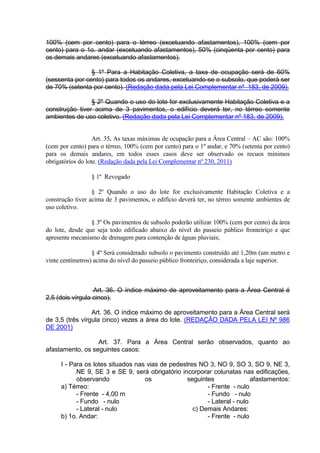100% (cem por cento) para o térreo (excetuando afastamentos), 100% (cem por
cento) para o 1o. andar (excetuando afastamentos), 50% (cinqüenta por cento) para
os demais andares (excetuando afastamentos).
§ 1º Para a Habitação Coletiva, a taxa de ocupação será de 60%
(sessenta por cento) para todos os andares, excetuando-se o subsolo, que poderá ser
de 70% (setenta por cento). (Redação dada pela Lei Complementar nº 183, de 2009).
§ 2º Quando o uso do lote for exclusivamente Habitação Coletiva e a
construção tiver acima de 3 pavimentos, o edifício deverá ter, no térreo somente
ambientes de uso coletivo. (Redação dada pela Lei Complementar nº 183, de 2009).
Art. 35. As taxas máximas de ocupação para a Área Central – AC são: 100%
(cem por cento) para o térreo, 100% (cem por cento) para o 1º andar, e 70% (setenta por cento)
para os demais andares, em todos esses casos deve ser observado os recuos mínimos
obrigatórios do lote. (Redação dada pela Lei Complementar nº 230, 2011)
§ 1º Revogado
§ 2º Quando o uso do lote for exclusivamente Habitação Coletiva e a
construção tiver acima de 3 pavimentos, o edifício deverá ter, no térreo somente ambientes de
uso coletivo.
§ 3º Os pavimentos de subsolo poderão utilizar 100% (cem por cento) da área
do lote, desde que seja todo edificado abaixo do nível do passeio público fronteiriço e que
apresente mecanismo de drenagem para contenção de águas pluviais;
§ 4º Será considerado subsolo o pavimento construído até 1,20m (um metro e
vinte centímetros) acima do nível do passeio público fronteiriço, considerada a laje superior.
Art. 36. O índice máximo de aproveitamento para a Área Central é
2,5 (dois vírgula cinco).
Art. 36. O índice máximo de aproveitamento para a Àrea Central será
de 3,5 (três vírgula cinco) vezes a área do lote. (REDAÇÃO DADA PELA LEI Nº 986
DE 2001)
Art. 37. Para a Área Central serão observados, quanto ao
afastamento, os seguintes casos:
I - Para os lotes situados nas vias de pedestres NO 3, NO 9, SO 3, SO 9, NE 3,
NE 9, SE 3 e SE 9, será obrigatório incorporar colunatas nas edificações,
observando os seguintes afastamentos:
a) Térreo:
- Frente - 4,00 m
- Fundo - nulo
- Lateral - nulo
b) 1o. Andar:
- Frente - nulo
- Fundo - nulo
- Lateral - nulo
c) Demais Andares:
- Frente - nulo
 