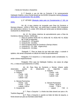 - Venda de Veículos e Acessórios
§ 1º Quando o uso do lote no Conjunto 2 for exclusivamente
Habitação Coletiva o recuo frontal deverá ser de 50,00m (cinquenta metros).(Redação
dada pela Lei Complementar 183, de 2009).
§ 2º VETADO (Redação dada pela Lei Complementar nº 183, de
2009).
Art. 40. A taxa máxima de ocupação para Área de Comércio e
Serviços Urbanos - ACSU é 100% (cem por cento) para o subsolo, 50% (cinqüenta
por cento) para o térreo e 1o. andar, 30% (trinta por cento) para os demais andares,
excetuando os afastamentos;
Art. 41. Os índices máximos de aproveitamento para a Área de
Comércio e Serviço Urbano - ACSU são:
I - Para as quadras ACSU SO 10, ACSU SE 10, ACSU NO 10, ACSU
NE 10 são os seguintes:
a - Conjunto 01 - 4,0 (quatro)
b - Conjunto 02 - 3,0 (três)
II - Para as demais Áreas de Comércio e Serviço Urbano:
a - Conjunto 01 - 3,5 (três vírgula cinco)
b - Conjunto 02 - 3,0 (três)
Parágrafo 1°. Para as áreas de que trata este artigo, o subsolo é
optativo, não sendo computado no cálculo do índice de aproveitamento.
Parágrafo 2°.O mezanino e o meio-subsolo serão considerados 1o.
andar e térreo respectivamente.
Parágrafo 3°Em caso de Habitação Coletiva, nos casos do artigo
41o., o índice de aproveitamento é 3 (três).
Art. 42. Para Área de Comércio e Serviço Urbano serão
observados quanto ao afastamento os seguintes casos:
I - Conjunto 01:
a - Subsolo:
- Frente - nulo
- Fundo - nulo
- Lateral - nulo
b - Demais Pavimentos:
- Frente - nulo
- Fundo - 7,50 m
- Lateral - 5,00 m
II - Conjunto 02:
a - Subsolo:
- Frente - nulo
- Fundo - nulo
- Lateral - nulo
b - Demais Pavimentos:
- Frente - 20,00 m
- Fundo - 7,50 m
- Lateral - 7,50 m
§ 1°. Para o Conjunto 1, a frente dos lotes deverá ser para a Av.
Teotônio Segurado.
§ 2°. Para o Conjunto 2, quando se tratar de lotes de esquina, a
frente deverá ser para as Avenidas Leste-Oeste.
 