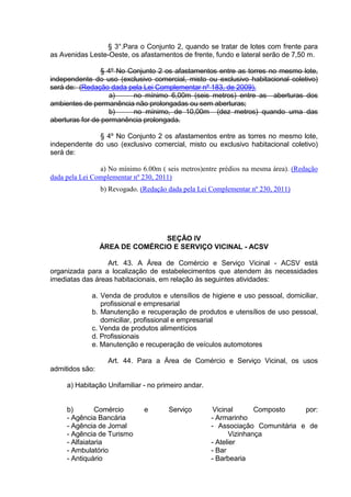 § 3°.Para o Conjunto 2, quando se tratar de lotes com frente para
as Avenidas Leste-Oeste, os afastamentos de frente, fundo e lateral serão de 7,50 m.
§ 4º No Conjunto 2 os afastamentos entre as torres no mesmo lote,
independente do uso (exclusivo comercial, misto ou exclusivo habitacional coletivo)
será de: (Redação dada pela Lei Complementar nº 183, de 2009).
a) no mínimo 6,00m (seis metros) entre as aberturas dos
ambientes de permanência não prolongadas ou sem aberturas;
b) no mínimo, de 10,00m (dez metros) quando uma das
aberturas for de permanência prolongada.
§ 4º No Conjunto 2 os afastamentos entre as torres no mesmo lote,
independente do uso (exclusivo comercial, misto ou exclusivo habitacional coletivo)
será de:
a) No mínimo 6.00m ( seis metros)entre prédios na mesma área). (Redação
dada pela Lei Complementar nº 230, 2011)
b) Revogado. (Redação dada pela Lei Complementar nº 230, 2011)
SEÇÃO IV
ÁREA DE COMÉRCIO E SERVIÇO VICINAL - ACSV
Art. 43. A Área de Comércio e Serviço Vicinal - ACSV está
organizada para a localização de estabelecimentos que atendem às necessidades
imediatas das áreas habitacionais, em relação às seguintes atividades:
a. Venda de produtos e utensílios de higiene e uso pessoal, domiciliar,
profissional e empresarial
b. Manutenção e recuperação de produtos e utensílios de uso pessoal,
domiciliar, profissional e empresarial
c. Venda de produtos alimentícios
d. Profissionais
e. Manutenção e recuperação de veículos automotores
Art. 44. Para a Área de Comércio e Serviço Vicinal, os usos
admitidos são:
a) Habitação Unifamiliar - no primeiro andar.
b) Comércio e Serviço Vicinal Composto por:
- Agência Bancária
- Agência de Jornal
- Agência de Turismo
- Alfaiataria
- Ambulatório
- Antiquário
- Armarinho
- Associação Comunitária e de
Vizinhança
- Atelier
- Bar
- Barbearia
 
