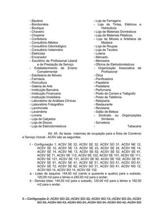 - Bijuteria
- Bombonière
- Boutique
- Chaveiro
- Choperia
- Confeitaria
- Consultório Médico
- Consultório Odontológico
- Consultório Veterinário
- Eletricista
- Encanador
- Escritório de Profissional Liberal
e de Prestação de Serviço
- Estabelecimento de Ensino
Complementar
- Estofadora de Móveis
- Farmácia
- Floricultura
- Galeria de Arte
- Instituição Bancária
- Instituição Financeira
- Instituição Imobiliária
- Laboratório de Análises Clínicas
- Laboratório Fotográfico
- Lanchonete
- Lavanderia
- Livraria
- Loja de Calçados
- Loja de Discos
- Loja de Eletrodomésticos
- Loja de Ferragens
- Loja de Tintas, Elétricos e
Hidráulicos
- Loja de Materiais Domésticos
- Loja de Materiais Plásticos
- Loja de Móveis e Artefatos de
Madeira
- Loja de Roupas
- Loja de Tecidos
- Loteria
- Mercado
- Mercearia
- Oficina de Eletrodomésticos
- Organização Associativa de
Profissional
- Ótica
- Panificadora
- Papelaria
- Pastelaria
- Perfumaria
- Posto de Correio e Telégrafo
- Posto de Telefonia
- Relojoaria
- Restaurante
- Revistaria
- Salão de Beleza
- Sindicato ou Organizações
Similares
- Sorveteria
- Tabacaria
Art. 45. As taxas máximas de ocupação para a Área de Comércio
e Serviço Vicinal - ACSV são as seguintes:
I - Configuração 1: ACSV SE 22, ACSV SE 32, ACSV SO 31, ACSV NE 12,
ACSV SE 12, ACSV SE 13, ACSV SE 23, ACSV SE 24, ACSV NE 14,
ACSV SE 14, ACSV NE 13, ACSV SE 62, ACSV SE 52, ACSV SE 61,
ACSV SE 71, ACSV SE 112, ACSV SE 122, ACSV SE 101, ACSV SE 111,
ACSV SE 121, ACSV SE 131, ACSV SE 92, ACSV SE 102, ACSV SE 81,
ACSV SE 91, ACSV SE 41, ACSV SE 51, ACSV SO 51, ACSV SO 61,
ACSV SE 72, ACSV SE 82, ACSV SO 31, ACSV SO 41, ACSV NO 12,
ACSV NO 14, ACSV SO 14, ACSV SE 132.
a - Lotes de esquina: 144,00 m2 (cento e quarenta e quatro) para o subsolo,
120,00 m2 para o térreo e 240,00 m2 para o andar;
b - Demais lotes: 144,00 m2 para o subsolo, 120,00 m2 para o térreo e 192,00
m2 para o andar.
II - Configuração 2: ACSV SO 22, ACSV SO 32, ACSV SO 13, ACSV SO 23, ACSV
SO 33, ACSV SO 43, ACSV SO 24, ACSV SO 34, ACSV SO 42, ACSV SO
 