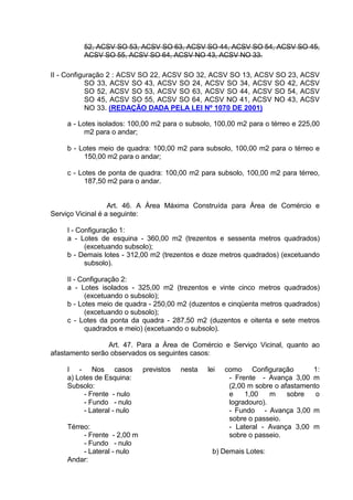 52, ACSV SO 53, ACSV SO 63, ACSV SO 44, ACSV SO 54, ACSV SO 45,
ACSV SO 55, ACSV SO 64, ACSV NO 43, ACSV NO 33.
II - Configuração 2 : ACSV SO 22, ACSV SO 32, ACSV SO 13, ACSV SO 23, ACSV
SO 33, ACSV SO 43, ACSV SO 24, ACSV SO 34, ACSV SO 42, ACSV
SO 52, ACSV SO 53, ACSV SO 63, ACSV SO 44, ACSV SO 54, ACSV
SO 45, ACSV SO 55, ACSV SO 64, ACSV NO 41, ACSV NO 43, ACSV
NO 33. (REDAÇÃO DADA PELA LEI Nº 1070 DE 2001)
a - Lotes isolados: 100,00 m2 para o subsolo, 100,00 m2 para o térreo e 225,00
m2 para o andar;
b - Lotes meio de quadra: 100,00 m2 para subsolo, 100,00 m2 para o térreo e
150,00 m2 para o andar;
c - Lotes de ponta de quadra: 100,00 m2 para subsolo, 100,00 m2 para térreo,
187,50 m2 para o andar.
Art. 46. A Área Máxima Construída para Área de Comércio e
Serviço Vicinal é a seguinte:
I - Configuração 1:
a - Lotes de esquina - 360,00 m2 (trezentos e sessenta metros quadrados)
(excetuando subsolo);
b - Demais lotes - 312,00 m2 (trezentos e doze metros quadrados) (excetuando
subsolo).
II - Configuração 2:
a - Lotes isolados - 325,00 m2 (trezentos e vinte cinco metros quadrados)
(excetuando o subsolo);
b - Lotes meio de quadra - 250,00 m2 (duzentos e cinqüenta metros quadrados)
(excetuando o subsolo);
c - Lotes da ponta da quadra - 287,50 m2 (duzentos e oitenta e sete metros
quadrados e meio) (excetuando o subsolo).
Art. 47. Para a Área de Comércio e Serviço Vicinal, quanto ao
afastamento serão observados os seguintes casos:
I - Nos casos previstos nesta lei como Configuração 1:
a) Lotes de Esquina:
Subsolo:
- Frente - nulo
- Fundo - nulo
- Lateral - nulo
Térreo:
- Frente - 2,00 m
- Fundo - nulo
- Lateral - nulo
Andar:
- Frente - Avança 3,00 m
(2,00 m sobre o afastamento
e 1,00 m sobre o
logradouro).
- Fundo - Avança 3,00 m
sobre o passeio.
- Lateral - Avança 3,00 m
sobre o passeio.
b) Demais Lotes:
 
