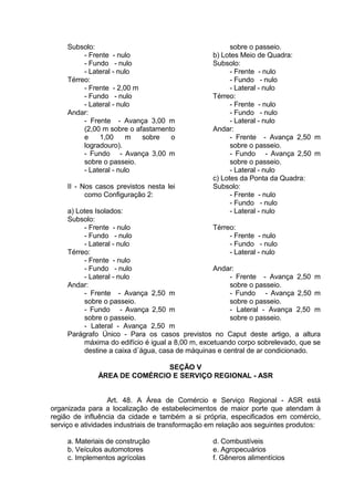 Subsolo:
- Frente - nulo
- Fundo - nulo
- Lateral - nulo
Térreo:
- Frente - 2,00 m
- Fundo - nulo
- Lateral - nulo
Andar:
- Frente - Avança 3,00 m
(2,00 m sobre o afastamento
e 1,00 m sobre o
logradouro).
- Fundo - Avança 3,00 m
sobre o passeio.
- Lateral - nulo
II - Nos casos previstos nesta lei
como Configuração 2:
a) Lotes Isolados:
Subsolo:
- Frente - nulo
- Fundo - nulo
- Lateral - nulo
Térreo:
- Frente - nulo
- Fundo - nulo
- Lateral - nulo
Andar:
- Frente - Avança 2,50 m
sobre o passeio.
- Fundo - Avança 2,50 m
sobre o passeio.
- Lateral - Avança 2,50 m
sobre o passeio.
b) Lotes Meio de Quadra:
Subsolo:
- Frente - nulo
- Fundo - nulo
- Lateral - nulo
Térreo:
- Frente - nulo
- Fundo - nulo
- Lateral - nulo
Andar:
- Frente - Avança 2,50 m
sobre o passeio.
- Fundo - Avança 2,50 m
sobre o passeio.
- Lateral - nulo
c) Lotes da Ponta da Quadra:
Subsolo:
- Frente - nulo
- Fundo - nulo
- Lateral - nulo
Térreo:
- Frente - nulo
- Fundo - nulo
- Lateral - nulo
Andar:
- Frente - Avança 2,50 m
sobre o passeio.
- Fundo - Avança 2,50 m
sobre o passeio.
- Lateral - Avança 2,50 m
sobre o passeio.
Parágrafo Único - Para os casos previstos no Caput deste artigo, a altura
máxima do edifício é igual a 8,00 m, excetuando corpo sobrelevado, que se
destine a caixa d´água, casa de máquinas e central de ar condicionado.
SEÇÃO V
ÁREA DE COMÉRCIO E SERVIÇO REGIONAL - ASR
Art. 48. A Área de Comércio e Serviço Regional - ASR está
organizada para a localização de estabelecimentos de maior porte que atendam à
região de influência da cidade e também a si própria, especificados em comércio,
serviço e atividades industriais de transformação em relação aos seguintes produtos:
a. Materiais de construção
b. Veículos automotores
c. Implementos agrícolas
d. Combustíveis
e. Agropecuários
f. Gêneros alimentícios
 