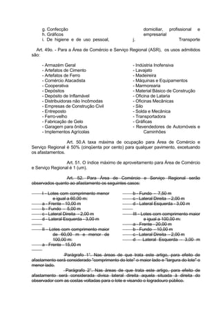 g. Confecção
h. Gráficos
i. De higiene e de uso pessoal,
domiciliar, profissional e
empresarial
j. Transporte
Art. 49o. - Para a Área de Comércio e Serviço Regional (ASR), os usos admitidos
são:
- Armazém Geral
- Artefatos de Cimento
- Artefatos de Ferro
- Comércio Atacadista
- Cooperativa
- Depósitos
- Depósito de Inflamável
- Distribuidoras não Incômodas
- Empresas de Construção Civil
- Entreposto
- Ferro-velho
- Fabricação de Gelo
- Garagem para ônibus
- Implementos Agrícolas
- Indústria Inofensiva
- Lavajato
- Madeireira
- Máquinas e Equipamentos
- Marmorearia
- Material Básico de Construção
- Oficina de Lataria
- Oficinas Mecânicas
- Silo
- Solda e Mecânica
- Transportadora
- Gráficas
- Revendedores de Automóveis e
Caminhões
Art. 50.A taxa máxima de ocupação para Área de Comércio e
Serviço Regional é 50% (cinqüenta por cento) para qualquer pavimento, excetuando
os afastamentos.
Art. 51. O índice máximo de aproveitamento para Área de Comércio
e Serviço Regional é 1 (um).
Art. 52. Para Área de Comércio e Serviço Regional serão
observados quanto ao afastamento os seguintes casos:
I - Lotes com comprimento menor
e igual a 60,00 m:
a - Frente - 10,00 m
b - Fundo - 5,00 m
c - Lateral Direita - 2,00 m
d - Lateral Esquerda - 3,00 m
II - Lotes com comprimento maior
de 60,00 m e menor de
100,00 m:
a - Frente - 15,00 m
b - Fundo - 7,50 m
c - Lateral Direita - 2,00 m
d - Lateral Esquerda - 3,00 m
III - Lotes com comprimento maior
e igual a 100,00 m:
a - Frente - 20,00 m
b - Fundo - 10,00 m
c - Lateral Direita - 2,00 m
d - Lateral Esquerda - 3,00 m
Parágrafo 1°. Nas áreas de que trata este artigo, para efeito de
afastamento será considerado "comprimento do lote" o maior lado e "largura do lote" o
menor lado.
Parágrafo 2°. Nas áreas de que trata este artigo, para efeito de
afastamento será considerada divisa lateral direita aquela situada à direita do
observador com as costas voltadas para o lote e visando o logradouro público.
 