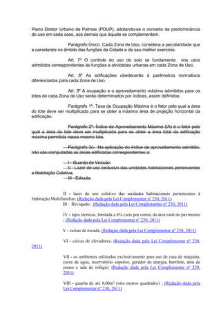 Plano Diretor Urbano de Palmas (PDUP), adotando-se o conceito de predominância
do uso em cada caso, aos demais que àquele se complementam.
Parágrafo Único. Cada Zona de Uso, considera a peculiaridade que
a caracterize no âmbito das funções da Cidade e de seu melhor exercício.
Art. 7º O controle do uso do solo se fundamenta nos usos
admitidos correspondentes às funções e atividades urbanas em cada Zona de Uso.
Art. 8º As edificações obedecerão à parâmetros normativos
diferenciados para cada Zona de Uso.
Art. 9º A ocupação e o aproveitamento máximo admitidos para os
lotes de cada Zona de Uso serão determinados por índices, assim definidos:
Parágrafo 1º. Taxa de Ocupação Máxima é o fator pelo qual a área
do lote deve ser multiplicada para se obter a máxima área de projeção horizontal da
edificação.
Parágrafo 2º. Índice de Aproveitamento Máximo (IA) é o fator pelo
qual a área do lote deve ser multiplicada para se obter a área total da edificação
máxima permitida nesse mesmo lote.
Parágrafo 3o. Na aplicação do índice de aproveitamento admitido,
não são computadas as áreas edificadas correspondentes a:
I - Guarda de Veículo;
II - Lazer de uso exclusivo das unidades habitacionais pertencentes
a Habitação Coletiva;
III - Edícula.
II - lazer de uso coletivo das unidades habitacionais pertencentes à
Habitação Multifamiliar; (Redação dada pela Lei Complementar nº 230, 2011)
III – Revogado; (Redação dada pela Lei Complementar nº 230, 2011)
IV - lajes técnicas, limitada a 6% (seis por cento) da área total do pavimento
; (Redação dada pela Lei Complementar nº 230, 2011)
V - caixas de escada; (Redação dada pela Lei Complementar nº 230, 2011)
VI - caixas de elevadores; (Redação dada pela Lei Complementar nº 230,
2011)
VII - os ambientes utilizados exclusivamente para uso de casa de máquina,
caixa de água, reservatório superior, gerador de energia, barrilete, área de
pouso e sala de refúgio; (Redação dada pela Lei Complementar nº 230,
2011)
VIII - guarita de até 8,00m² (oito metros quadrados) ; (Redação dada pela
Lei Complementar nº 230, 2011)
 