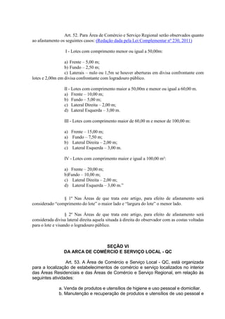 Art. 52. Para Área de Comércio e Serviço Regional serão observados quanto
ao afastamento os seguintes casos: (Redação dada pela Lei Complementar nº 230, 2011)
I - Lotes com comprimento menor ou igual a 50,00m:
a) Frente – 5,00 m;
b) Fundo – 2,50 m;
c) Laterais – nulo ou 1,5m se houver aberturas em divisa confrontante com
lotes e 2,00m em divisa confrontante com logradouro público.
II - Lotes com comprimento maior a 50,00m e menor ou igual a 60,00 m.
a) Frente – 10,00 m;
b) Fundo – 5,00 m;
c) Lateral Direita – 2,00 m;
d) Lateral Esquerda – 3,00 m.
III - Lotes com comprimento maior de 60,00 m e menor de 100,00 m:
a) Frente – 15,00 m;
a) Fundo – 7,50 m;
b) Lateral Direita – 2,00 m;
c) Lateral Esquerda – 3,00 m.
IV - Lotes com comprimento maior e igual a 100,00 m²:
a) Frente – 20,00 m;
b)Fundo – 10,00 m;
c) Lateral Direita – 2,00 m;
d) Lateral Esquerda – 3,00 m.”
§ 1º Nas Áreas de que trata este artigo, para efeito de afastamento será
considerado “comprimento do lote” o maior lado e “largura do lote” o menor lado.
§ 2º Nas Áreas de que trata este artigo, para efeito de afastamento será
considerada divisa lateral direita aquela situada à direita do observador com as costas voltadas
para o lote e visando o logradouro público.
SEÇÃO VI
DA ARCA DE COMÉRCIO E SERVIÇO LOCAL - QC
Art. 53. A Área de Comércio e Serviço Local - QC, está organizada
para a localização de estabelecimentos de comércio e serviço localizados no interior
das Áreas Residenciais e das Áreas de Comércio e Serviço Regional, em relação às
seguintes atividades:
a. Venda de produtos e utensílios de higiene e uso pessoal e domiciliar.
b. Manutenção e recuperação de produtos e utensílios de uso pessoal e
 