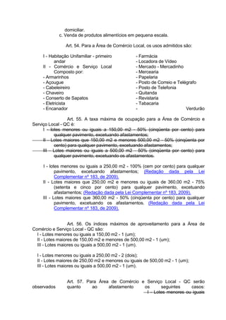 domiciliar.
c. Venda de produtos alimentícios em pequena escala.
Art. 54. Para a Área de Comércio Local, os usos admitidos são:
I - Habitação Unifamiliar - primeiro
andar
II - Comércio e Serviço Local
Composto por:
- Armarinhos
- Açougue
- Cabeleireiro
- Chaveiro
- Conserto de Sapatos
- Eletricista
- Encanador
- Farmácia
- Locadora de Vídeo
- Mercado - Mercadinho
- Mercearia
- Papelaria
- Posto de Correio e Telégrafo
- Posto de Telefonia
- Quitanda
- Revistaria
- Tabacaria
- Verdurão
Art. 55. A taxa máxima de ocupação para a Área de Comércio e
Serviço Local - QC é:
I - lotes menores ou iguais a 150,00 m2 - 50% (cinqüenta por cento) para
qualquer pavimento, excetuando afastamentos;
II - Lotes maiores que 150,00 m2 e menores 500,00 m2 - 50% (cinqüenta por
cento) para qualquer pavimento, excetuando afastamentos;
III - Lotes maiores ou iguais a 500,00 m2 - 50% (cinqüenta por cento) para
qualquer pavimento, excetuando os afastamentos.
I - lotes menores ou iguais a 250,00 m2 - 100% (cem por cento) para qualquer
pavimento, excetuando afastamentos; (Redação dada pela Lei
Complementar nº 183, de 2009).
II - Lotes maiores que 250,00 m2 e menores ou iguais de 360,00 m2 - 75%
(setenta e cinco por cento) para qualquer pavimento, excetuando
afastamentos; (Redação dada pela Lei Complementar nº 183, 2009).
III - Lotes maiores que 360,00 m2 - 50% (cinqüenta por cento) para qualquer
pavimento, excetuando os afastamentos. (Redação dada pela Lei
Complementar nº 183, de 2009).
Art. 56. Os índices máximos de aproveitamento para a Área de
Comércio e Serviço Local - QC são:
I - Lotes menores ou iguais a 150,00 m2 - 1 (um);
II - Lotes maiores de 150,00 m2 e menores de 500,00 m2 - 1 (um);
III - Lotes maiores ou iguais a 500,00 m2 - 1 (um).
I - Lotes menores ou iguais a 250,00 m2 - 2 (dois);
II - Lotes maiores de 250,00 m2 e menores ou iguais de 500,00 m2 - 1 (um);
III - Lotes maiores ou iguais a 500,00 m2 - 1 (um).
Art. 57. Para Área de Comércio e Serviço Local - QC serão
observados quanto ao afastamento os seguintes casos:
I - Lotes menores ou iguais
 