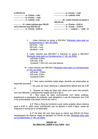 a 150,00 m2
a - Frente - nulo
b - Fundo - nulo
c - Lateral - nulo
II - Lotes maiores que 150,00
m2 e menores que 500,00 m2
a - Frente - 5,00 m
b - Fundo - nulo
c - Lateral - nulo
III - Lotes maiores ou iguais a
500,00 m2
a - Frente - 5,00 m
b - Fundo - 2,00 m
c - Lateral - 2,00 m
I- Lotes menores ou iguais a 250,00m² (Redação dada pela Lei
Complementar nº 183, de 2009).
a)Frente – nulo
b)Fundo – nulo
c)Lateral – nulo
II- Lotes maiores que 250,00m² e menores ou iguais a 360,00m²
(Redação dada pela Lei Complementar nº 183, de 2009).
a)Frente- 5,00m
b)Fundo- 2,00
c)Lateral- 1,50m em uma das laterais
III- Lotes maiores que 360,00m² (Redação dada pela Lei Complementar
nº 183, de 2009).
a)Frente – 5,00m
b)Fundo- 2,00m
c)Lateral-2,00m
§ 1° Nos casos previstos neste artigo, deverão ser observadas as
seguintes exceções:
I - No caso de haver aberturas o afastamento lateral será de 2,00
m;
II - Quando se tratar de lotes com divisa com outro lote privado,
com uso diferente, o afastamento exigido será de 2,00 m;
III - Nos casos de lotes confrontantes com áreas públicas,
logradouros e passagens de pedestre, será obrigatório o uso de marquises com 2,50
m de profundidade e pé direito mínimo de 3,50 m.
§ 2° Para a Área de Comércio Local, serão exigidos altura máxima
igual a 8,00 m, salvo corpo sobrelevado que se destine a caixa d´água, casas de
máquinas e central de ar condicionado.
§ 3º Os lotes QC com área igual ou menor que 250,00 m2 ficam
desobrigados de reservar vagas de garagem no interior do lote. (Redação dada pela
Lei Complementar nº 183, de 2009).
SEÇÃO VII
DA ÁREA DE LAZER E CULTURA - ALC
 