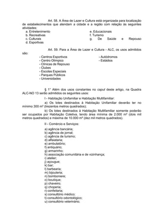 Art. 58. A Área de Lazer e Cultura está organizada para localização
de estabelecimentos que atendam a cidade e a região com relação às seguintes
atividades:
a. Entretenimento
b. Recreativas
c. Culturais
d. Esportivas
e. Educacionais
f. Turismo
g. De Saúde e Repouso
Art. 59. Para a Área de Lazer e Cultura - ALC, os usos admitidos
são:
- Centros Esportivos
- Centro Olímpico
- Clínicas de Repouso
- Clubes
- Escolas Especiais
- Parques Públicos
- Universidades
- Autódromos
- Estádios
§ 1° Além dos usos constantes no caput deste artigo, na Quadra
ALC-NO 13 serão admitidos os seguintes usos:
I - Habitação Unifamiliar e Habitação Multifamiliar:
a) Os lotes destinados à Habitação Unifamiliar deverão ter no
mínimo 300 m² (trezentos metros quadrados);
b) Os lotes destinados à Habitação Multifamiliar somente poderão
ser ocupados por Habitação Coletiva, tendo área mínima de 2.000 m² (dois mil
metros quadrados) e máxima de 10.000 m² (dez mil metros quadrados).
II - Comércio e Serviços:
a) agência bancária;
b) agência de jornal;
c) agência de turismo;
d) alfaiataria;
e) ambulatório;
f) antiquário;
g) armarinho;
h) associação comunitária e de vizinhança;
i) atelier;
j) açougue;
k) bar;
l) barbearia;
m) bijouteria;
n) bomboniere;
o) boutique;
p) chaveiro;
q) choperia;
r) confeitaria;
s) consultório médico;
t) consultório odontológico;
u) consultório veterinário;
 