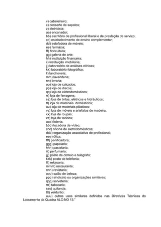 v) cabeleireiro;
x) conserto de sapatos;
z) eletricista;
aa) encanador;
bb) escritório de profissional liberal e de prestação de serviço;
cc) estabelecimento de ensino complementar;
dd) estofadora de móveis;
ee) farmácia;
ff) floricultura;
gg) galeria de arte;
hh) instituição financeira;
ii) instituição imobiliária;
jj) laboratório de análises clínicas;
kk) laboratório fotográfico;
ll) lanchonete;
mm) lavanderia;
nn) livraria;
oo) loja de calçados;
pp) loja de discos;
qq) loja de eletrodomésticos;
rr) loja de ferragens;
ss) loja de tintas, elétricos e hidráulicos;
tt) loja de materiais domésticos;
uu) loja de materiais plásticos;
vv) loja de móveis e artefatos de madeira;
xx) loja de roupas;
zz) loja de tecidos;
aaa) loteria;
bbb) locadora de vídeo;
ccc) oficina de eletrodomésticos;
ddd) organização associativa de profissional;
eee) ótica;
fff) panificadora;
ggg) papelaria;
hhh) pastelaria;
iii) perfumaria;
jjj) posto de correio e telégrafo;
kkk) posto de telefonia;
lll) relojoaria;
mmm) restaurante;
nnn) revistaria;
ooo) salão de beleza;
ppp) sindicato ou organizações similares;
qqq) sorveteria;
rrr) tabacaria;
sss) quitanda;
ttt) verdurão;
uuu) outros usos similares definidos nas Diretrizes Técnicas do
Loteamento da Quadra ALC-NO 13.”
 